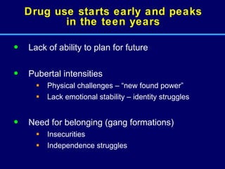 Drug use starts early and peaks in the teen years Lack of ability to plan for future Pubertal intensities  Physical challenges – “new found power” Lack emotional stability – identity struggles Need for belonging (gang formations)  Insecurities Independence struggles 