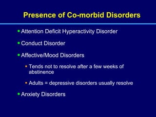 Presence of Co-morbid Disorders Attention Deficit Hyperactivity Disorder Conduct Disorder Affective/Mood Disorders Tends not to resolve after a few weeks of abstinence Adults = depressive disorders usually resolve Anxiety Disorders 