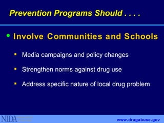 Involve Communities and Schools Media campaigns and policy changes Strengthen norms against drug use Address specific nature of local drug problem www.drugabuse.gov Prevention Programs Should . . . . 