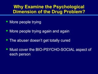 Why Examine the Psychological Dimension of the Drug Problem? More people trying More people trying again and again The abuser doesn’t get totally cured Must cover the BIO-PSYCHO-SOCIAL aspect of each person  