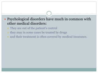 Psychological disorders have much in common with
other medical disorders:
 They are out of the patient’s control
 they may in some cases be treated by drugs
 and their treatment is often covered by medical insurance.
 