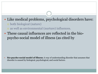  Like medical problems, psychological disorders have:
 both biological (nature)
 as well as environmental (nurture) influences.
 These causal influences are reflected in the bio-
psycho-social model of illness (as cited by
 bio-psycho-social model of Illness: A way of understanding disorder that assumes that
disorder is caused by biological, psychological, and social factors.
 
