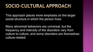 Socio-cultural approachThis approach places more emphasis on the larger social structure in which the person lives.Many abnormal behaviors are universal, but the frequency and intensity of the disorders vary from culture to culture, and some disorders are themselves culture-related.