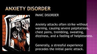 PANIC DISORDER	Anxiety attacks often strike without warning, causing severe palpitations, chest pains, trembling, sweating, dizziness, and a feeling of helplessness.Generally, a stressful experience precedes the initial panic attack.ANXIETY DISORDER