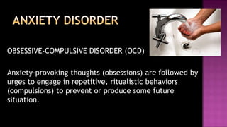 	OBSESSIVE-COMPULSIVE DISORDER (OCD)	Anxiety-provoking thoughts (obsessions) are followed by urges to engage in repetitive, ritualistic behaviors (compulsions) to prevent or produce some future situation.ANXIETY DISORDER