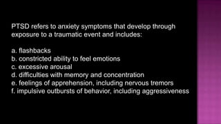 PTSD refers to anxiety symptoms that develop through exposure to a traumatic event and includes:a.flashbacksb.constricted ability to feel emotionsc.excessive arousald.difficulties with memory and concentratione.feelings of apprehension, including nervous tremorsf.impulsive outbursts of behavior, includingaggressiveness