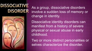 As a group, dissociative disorders involve a sudden loss of memory or change in identity.Dissociative identity disorders can manifest from a history of severe physical or sexual abuse in early childhood.Two or more distinct personalities or selves characterize the disorder.DISSOCIATIVE DISORDER