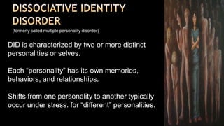DISSOCIATIVE IDENTITYDISORDER(formerly called multiple personality disorder)DID is characterized by two or more distinct personalities or selves.Each “personality” has its own memories, behaviors, and relationships.Shifts from one personality to another typically occur under stress.for “different” personalities.