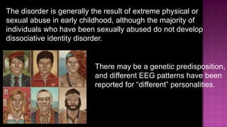The disorder is generally the result of extreme physical or sexual abuse in early childhood, although the majority of individuals who have been sexually abused do not develop dissociative identity disorder.There may be a genetic predisposition, and different EEG patterns have been reported for “different” personalities.