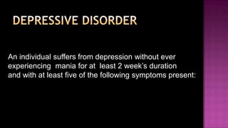 Depressive disorderAn individual suffers from depression without ever experiencing  mania for at  least 2 week’s duration and with at least five of the following symptoms present: