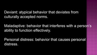 Deviant: atypical behavior that deviates from culturally accepted norms.Maladaptive: behavior that interferes with a person’s ability to function effectively.Personal distress: behavior that causes personal distress.