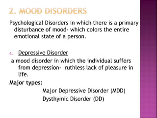 Psychological Disorders in which there is a primary
disturbance of mood- which colors the entire
emotional state of a person.
a. Depressive Disorder
a mood disorder in which the individual suffers
from depression- ruthless lack of pleasure in
life.
Major types:
Major Depressive Disorder (MDD)
Dysthymic Disorder (DD)
 