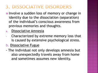  Involve a sudden loss of memory or change in
identity due to the dissociation (separation)
of the individual’s conscious awareness from
previous memories and thoughts.
a. Dissociative Amnesia
- Characterized by extreme memory loss that
is caused by extensive psychological stress.
b. Dissociative Fugue
- The individual not only develops amnesia but
also unexpectedly travels away from home
and sometimes assumes new identity.
 