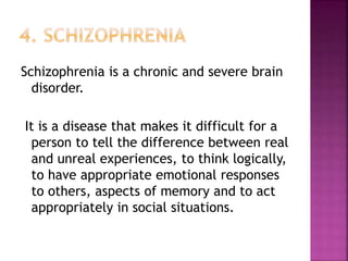 Schizophrenia is a chronic and severe brain
disorder.
It is a disease that makes it difficult for a
person to tell the difference between real
and unreal experiences, to think logically,
to have appropriate emotional responses
to others, aspects of memory and to act
appropriately in social situations.
 