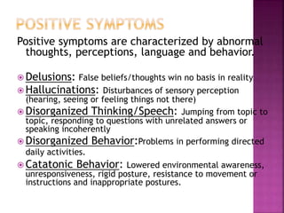 Positive symptoms are characterized by abnormal
thoughts, perceptions, language and behavior.
 Delusions: False beliefs/thoughts win no basis in reality
 Hallucinations: Disturbances of sensory perception
(hearing, seeing or feeling things not there)
 Disorganized Thinking/Speech: Jumping from topic to
topic, responding to questions with unrelated answers or
speaking incoherently
 Disorganized Behavior:Problems in performing directed
daily activities.
 Catatonic Behavior: Lowered environmental awareness,
unresponsiveness, rigid posture, resistance to movement or
instructions and inappropriate postures.
 