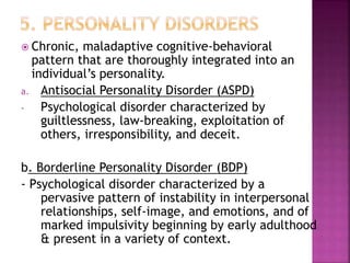  Chronic, maladaptive cognitive-behavioral
pattern that are thoroughly integrated into an
individual’s personality.
a. Antisocial Personality Disorder (ASPD)
- Psychological disorder characterized by
guiltlessness, law-breaking, exploitation of
others, irresponsibility, and deceit.
b. Borderline Personality Disorder (BDP)
- Psychological disorder characterized by a
pervasive pattern of instability in interpersonal
relationships, self-image, and emotions, and of
marked impulsivity beginning by early adulthood
& present in a variety of context.
 