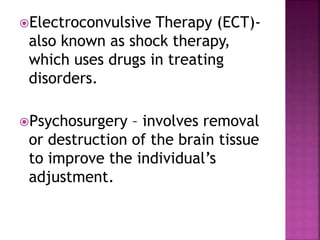 Electroconvulsive Therapy (ECT)-
also known as shock therapy,
which uses drugs in treating
disorders.
Psychosurgery – involves removal
or destruction of the brain tissue
to improve the individual’s
adjustment.
 