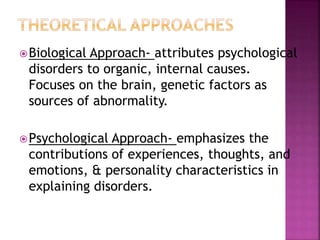 Biological Approach- attributes psychological
disorders to organic, internal causes.
Focuses on the brain, genetic factors as
sources of abnormality.
Psychological Approach- emphasizes the
contributions of experiences, thoughts, and
emotions, & personality characteristics in
explaining disorders.
 