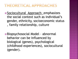 Sociocultural Approach- emphasizes
the social context such as individual’s
gender, ethnicity, socioeconomic status
, family relationship, culture
Biopsychosocial Model – abnormal
behavior can be influenced by
biological (genes), psychological
(childhood experiences), sociocultural
(gender).
 