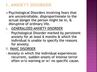  Psychological Disorders involving fears that
are uncontrollable, disproportionate to the
actual danger the person might be in, &
disruptive of ordinary life.
A. GENERALIZED ANXIETY DISORDER
- Psychological Disorder marked by persistent
anxiety for at least 6 months & which the
individual is unable to specify the reasons
for anxiety.
B. PANIC DISORDER
- Anxiety in which the individual experiences
recurrent, sudden onsets of intense terror
often w/o warning or w/ no specific cause.
 