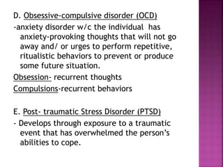 D. Obsessive-compulsive disorder (OCD)
-anxiety disorder w/c the individual has
anxiety-provoking thoughts that will not go
away and/ or urges to perform repetitive,
ritualistic behaviors to prevent or produce
some future situation.
Obsession- recurrent thoughts
Compulsions-recurrent behaviors
E. Post- traumatic Stress Disorder (PTSD)
- Develops through exposure to a traumatic
event that has overwhelmed the person’s
abilities to cope.
 