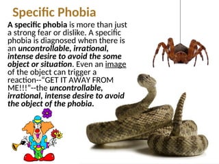 Specific Phobia
A specific phobia is more than just
a strong fear or dislike. A specific
phobia is diagnosed when there is
an uncontrollable, irrational,
intense desire to avoid the some
object or situation. Even an image
of the object can trigger a
reaction--“GET IT AWAY FROM
ME!!!”--the uncontrollable,
irrational, intense desire to avoid
the object of the phobia.
 