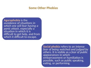 Agoraphobia is the
avoidance of situations in
which one will fear having a
panic attack, especially a
situation in which it is
difficult to get help, and from
which it difficult to escape.
Social phobia refers to an intense
fear of being watched and judged by
others. It is visible as a fear of public
appearances in which
embarrassment or humiliation is
possible, such as public speaking,
eating, or performing.
Some Other Phobias
 