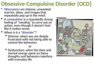 Obsessive-Compulsive Disorder [OCD]
 Obsessions are intense, unwanted
worries, ideas, and images that
repeatedly pop up in the mind.
 A compulsion is a repeatedly strong
feeling of “needing” to carry out an
action, even though it doesn’t feel
like it makes sense.
 When is it a “disorder”?
 Distress: when you are deeply
frustrated with not being able to
control the behaviors
or
 Dysfunction: when the time and
mental energy spent on these
thoughts and behaviors interfere
with everyday life
 