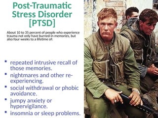 Post-Traumatic
Stress Disorder
[PTSD]
About 10 to 35 percent of people who experience
trauma not only have burned-in memories, but
also four weeks to a lifetime of:
 repeated intrusive recall of
those memories.
 nightmares and other re-
experiencing.
 social withdrawal or phobic
avoidance.
 jumpy anxiety or
hypervigilance.
 insomnia or sleep problems.
 