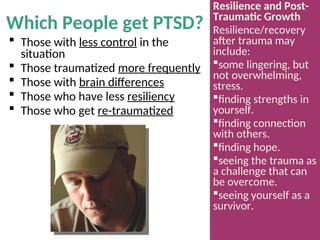 Which People get PTSD?
 Those with less control in the
situation
 Those traumatized more frequently
 Those with brain differences
 Those who have less resiliency
 Those who get re-traumatized
Resilience and Post-
Traumatic Growth
Resilience/recovery
after trauma may
include:
some lingering, but
not overwhelming,
stress.
finding strengths in
yourself.
finding connection
with others.
finding hope.
seeing the trauma as
a challenge that can
be overcome.
seeing yourself as a
survivor.
 