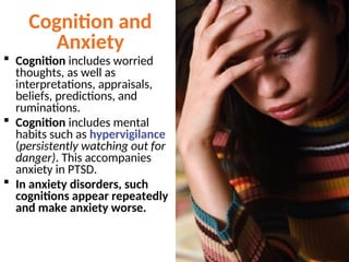 Cognition and
Anxiety
 Cognition includes worried
thoughts, as well as
interpretations, appraisals,
beliefs, predictions, and
ruminations.
 Cognition includes mental
habits such as hypervigilance
(persistently watching out for
danger). This accompanies
anxiety in PTSD.
 In anxiety disorders, such
cognitions appear repeatedly
and make anxiety worse.
 