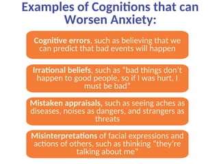 Examples of Cognitions that can
Worsen Anxiety:
Cognitive errors, such as believing that we
can predict that bad events will happen
Irrational beliefs, such as “bad things don’t
happen to good people, so if I was hurt, I
must be bad”
Mistaken appraisals, such as seeing aches as
diseases, noises as dangers, and strangers as
threats
Misinterpretations of facial expressions and
actions of others, such as thinking “they’re
talking about me”
 