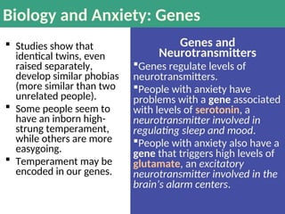 Biology and Anxiety: Genes
 Studies show that
identical twins, even
raised separately,
develop similar phobias
(more similar than two
unrelated people).
 Some people seem to
have an inborn high-
strung temperament,
while others are more
easygoing.
 Temperament may be
encoded in our genes.
Genes and
Neurotransmitters
Genes regulate levels of
neurotransmitters.
People with anxiety have
problems with a gene associated
with levels of serotonin, a
neurotransmitter involved in
regulating sleep and mood.
People with anxiety also have a
gene that triggers high levels of
glutamate, an excitatory
neurotransmitter involved in the
brain’s alarm centers.
 