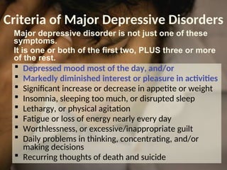 Criteria of Major Depressive Disorders
 Depressed mood most of the day, and/or
 Markedly diminished interest or pleasure in activities
 Significant increase or decrease in appetite or weight
 Insomnia, sleeping too much, or disrupted sleep
 Lethargy, or physical agitation
 Fatigue or loss of energy nearly every day
 Worthlessness, or excessive/inappropriate guilt
 Daily problems in thinking, concentrating, and/or
making decisions
 Recurring thoughts of death and suicide
Major depressive disorder is not just one of these
symptoms.
It is one or both of the first two, PLUS three or more
of the rest.
 