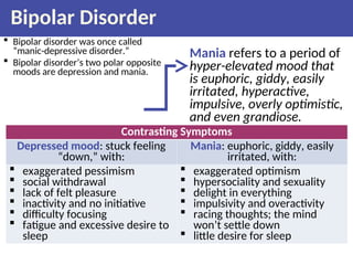 Bipolar Disorder
 Bipolar disorder was once called
“manic-depressive disorder.”
 Bipolar disorder’s two polar opposite
moods are depression and mania.
Mania refers to a period of
hyper-elevated mood that
is euphoric, giddy, easily
irritated, hyperactive,
impulsive, overly optimistic,
and even grandiose.
Contrasting Symptoms
Depressed mood: stuck feeling
“down,” with:
Mania: euphoric, giddy, easily
irritated, with:
 exaggerated pessimism
 social withdrawal
 lack of felt pleasure
 inactivity and no initiative
 difficulty focusing
 fatigue and excessive desire to
sleep
 exaggerated optimism
 hypersociality and sexuality
 delight in everything
 impulsivity and overactivity
 racing thoughts; the mind
won’t settle down
 little desire for sleep
 