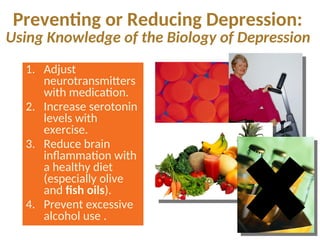 Preventing or Reducing Depression:
Using Knowledge of the Biology of Depression
1. Adjust
neurotransmitters
with medication.
2. Increase serotonin
levels with
exercise.
3. Reduce brain
inflammation with
a healthy diet
(especially olive
and fish oils).
4. Prevent excessive
alcohol use .
 