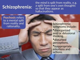 Schizophrenia:
the mind is split from reality, e.g.
a split from one’s own thoughts
so that they appear as
hallucinations.
Psychosis refers
to a mental split
from reality and
rationality.
Schizophrenia
symptoms include:
disorganized
and/or delusional
thinking.
disturbed
perceptions.
inappropriate
emotions and
actions.
 