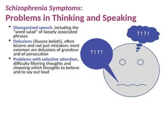 Schizophrenia Symptoms:
Problems in Thinking and Speaking
 Disorganized speech, including the
“word salad” of loosely associated
phrases
 Delusions (illusory beliefs), often
bizarre and not just mistaken; most
common are delusions of grandeur
and of persecution
 Problems with selective attention,
difficulty filtering thoughts and
choosing which thoughts to believe
and to say out loud
? ! ? !
? ! ? !
 
