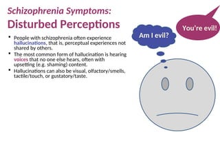  People with schizophrenia often experience
hallucinations, that is, perceptual experiences not
shared by others.
 The most common form of hallucination is hearing
voices that no one else hears, often with
upsetting (e.g. shaming) content.
 Hallucinations can also be visual, olfactory/smells,
tactile/touch, or gustatory/taste.
You’re evil!
Am I evil?
Schizophrenia Symptoms:
Disturbed Perceptions
 