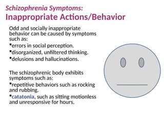 Odd and socially inappropriate
behavior can be caused by symptoms
such as:
errors in social perception.
disorganized, unfiltered thinking.
delusions and hallucinations.
The schizophrenic body exhibits
symptoms such as:
repetitive behaviors such as rocking
and rubbing.
catatonia, such as sitting motionless
and unresponsive for hours.
Schizophrenia Symptoms:
Inappropriate Actions/Behavior
 