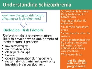 Understanding Schizophrenia
Are there biological risk factors
affecting early development?
 low birth weight
 maternal diabetes
 older paternal age
 famine
 oxygen deprivation during delivery
 maternal virus during mid-pregnancy
impairing brain development
Biological Risk Factors
Schizophrenia is more
likely to develop in
babies born:
during and after flu
epidemics.
in densely populated
areas.
a few months after flu
season.
after mothers had the
flu during the second
trimester, or had
antibodies showing
viral infection.
The lesson is to:
Schizophrenia is somewhat more
likely to develop when one or more of
these factors is present:
get flu shots
with early fall
pregnancies.
 