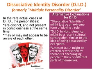 Dissociative Identity Disorder (D.I.D.)
formerly “Multiple Personality Disorder”
In the rare actual cases of
D.I.D., the personalities:
are distinct, and not present
in consciousness at the same
time.
may or may not appear to be
aware of each other.
Alternative Explanations
for D.I.D.
Dissociative “identities”
might just be an extreme
form of playing a role.
D.I.D. in North America
might be a recent cultural
construction, similar to the
idea of being possessed by
evil spirits.
Cases of D.I.D. might be
created or worsened by
therapists encouraging
people to think of different
parts of themselves.
 