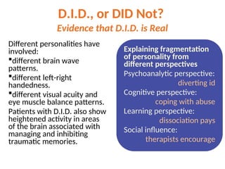 D.I.D., or DID Not?
Evidence that D.I.D. is Real
Different personalities have
involved:
different brain wave
patterns.
different left-right
handedness.
different visual acuity and
eye muscle balance patterns.
Patients with D.I.D. also show
heightened activity in areas
of the brain associated with
managing and inhibiting
traumatic memories.
Explaining fragmentation
of personality from
different perspectives
Psychoanalytic perspective:
diverting id
Cognitive perspective:
coping with abuse
Learning perspective:
dissociation pays
Social influence:
therapists encourage
 