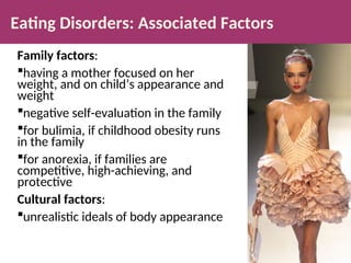 Eating Disorders: Associated Factors
Family factors:
having a mother focused on her
weight, and on child’s appearance and
weight
negative self-evaluation in the family
for bulimia, if childhood obesity runs
in the family
for anorexia, if families are
competitive, high-achieving, and
protective
Cultural factors:
unrealistic ideals of body appearance
 