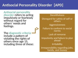 Antisocial Personality Disorder [APD]
Antisocial personality
disorder refers to acting
impulsively or fearlessly
without regard for
others’ needs and
feelings.
The diagnostic criteria
include a pattern of
violating the rights of
others since age 15,
including three of these:
Deceitfulness
Disregard for safety of self or
others
Aggressiveness
Failure to conform to social
norms
Lack of remorse
Impulsivity and failure to plan
ahead
Irritability
Irresponsibility regarding jobs,
family, and money
 