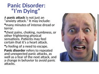 Panic Disorder:
“I’m Dying”
A panic attack is not just an
“anxiety attack.” It may include:
many minutes of intense dread or
terror.
chest pains, choking, numbness, or
other frightening physical
sensations. Patients may feel
certain that it’s a heart attack.
a feeling of a need to escape.
Panic disorder refers to repeated
and unexpected panic attacks, as
well as a fear of the next attack, and
a change in behavior to avoid panic
attacks.
 