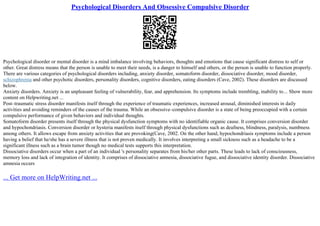 Psychological Disorders And Obsessive Compulsive Disorder
Psychological disorder or mental disorder is a mind imbalance involving behaviors, thoughts and emotions that cause significant distress to self or
other. Great distress means that the person is unable to meet their needs, is a danger to himself and others, or the person is unable to function properly.
There are various categories of psychological disorders including, anxiety disorder, somatoform disorder, dissociative disorder, mood disorder,
schizophrenia and other psychotic disorders, personality disorders, cognitive disorders, eating disorders (Cave, 2002). These disorders are discussed
below.
Anxiety disorders. Anxiety is an unpleasant feeling of vulnerability, fear, and apprehension. Its symptoms include trembling, inability to... Show more
content on Helpwriting.net ...
Post–traumatic stress disorder manifests itself through the experience of traumatic experiences, increased arousal, diminished interests in daily
activities and avoiding reminders of the causes of the trauma. While an obsessive–compulsive disorder is a state of being preoccupied with a certain
compulsive performance of given behaviors and individual thoughts.
Somatoform disorder presents itself through the physical dysfunction symptoms with no identifiable organic cause. It comprises conversion disorder
and hypochondriasis. Conversion disorder or hysteria manifests itself through physical dysfunctions such as deafness, blindness, paralysis, numbness
among others. It allows escape from anxiety activities that are provoking(Cave, 2002. On the other hand, hypochondriasis symptoms include a person
having a belief that he/she has a severe illness that is not proven medically. It involves interpreting a small sickness such as a headache to be a
significant illness such as a brain tumor though no medical tests supports this interpretation.
Dissociative disorders occur when a part of an individual 's personality separates from his/her other parts. These leads to lack of consciousness,
memory loss and lack of integration of identity. It comprises of dissociative amnesia, dissociative fugue, and dissociative identity disorder. Dissociative
amnesia occurs
... Get more on HelpWriting.net ...
 