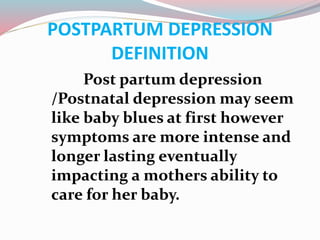 POSTPARTUM DEPRESSION
DEFINITION
Post partum depression
/Postnatal depression may seem
like baby blues at first however
symptoms are more intense and
longer lasting eventually
impacting a mothers ability to
care for her baby.
 
