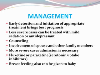 MANAGEMENT
 Early detection and initiation of appropriate
treatment brings best prognosis
 Less severe cases can be treated with mild
sedation or antidepressant
 Counseling
 Involvement of spouse and other family members
 More severe cases admission is necessary
 Fluxetine or paraxetine(serotonin uptake
inhibitors)
 Breast feeding also can be given to baby
 