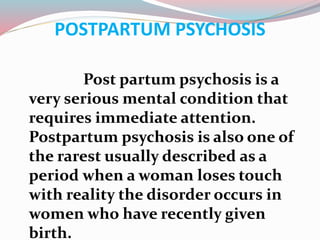 POSTPARTUM PSYCHOSIS
Post partum psychosis is a
very serious mental condition that
requires immediate attention.
Postpartum psychosis is also one of
the rarest usually described as a
period when a woman loses touch
with reality the disorder occurs in
women who have recently given
birth.
 